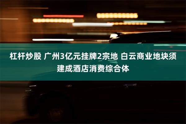 杠杆炒股 广州3亿元挂牌2宗地 白云商业地块须建成酒店消费综合体