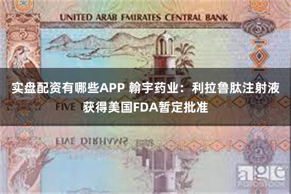 实盘配资有哪些APP 翰宇药业：利拉鲁肽注射液获得美国FDA暂定批准