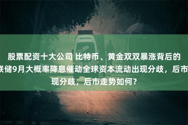 股票配资十大公司 比特币、黄金双双暴涨背后的逻辑：美联储9月大概率降息催动全球资本流动出现分歧，后市走势如何？