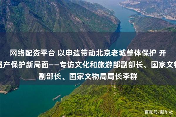 网络配资平台 以申遗带动北京老城整体保护 开创世界文化遗产保护新局面——专访文化和旅游部副部长、国家文物局局长李群