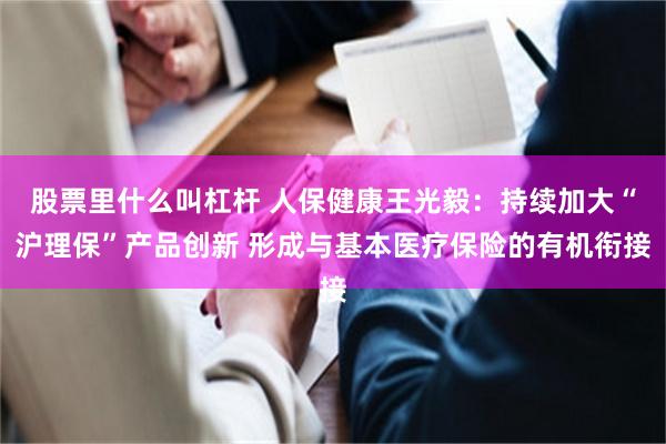 股票里什么叫杠杆 人保健康王光毅：持续加大“沪理保”产品创新 形成与基本医疗保险的有机衔接