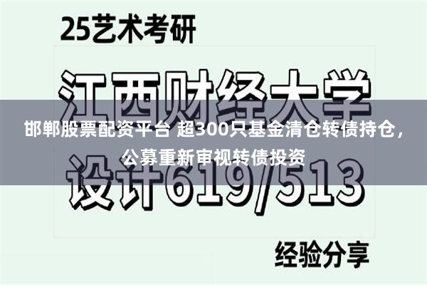 邯郸股票配资平台 超300只基金清仓转债持仓，公募重新审视转债投资