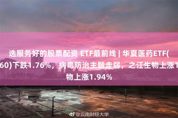 选服务好的股票配资 ETF最前线 | 华夏医药ETF(510660)下跌1.76%，病毒防治主题走弱，之江生物上涨1.94%