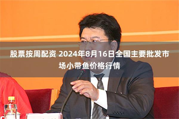 股票按周配资 2024年8月16日全国主要批发市场小带鱼价格行情