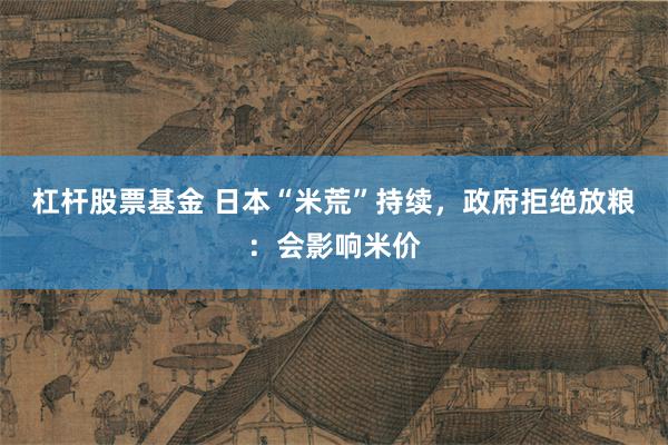 杠杆股票基金 日本“米荒”持续，政府拒绝放粮：会影响米价