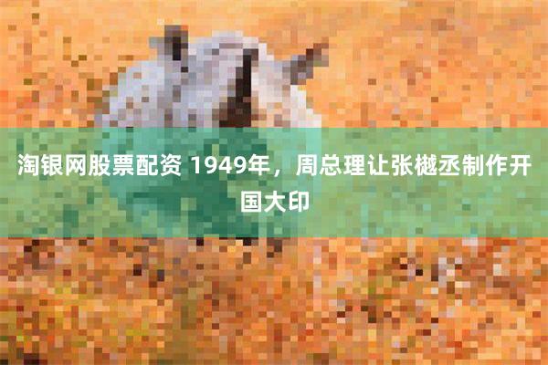 淘银网股票配资 1949年，周总理让张樾丞制作开国大印