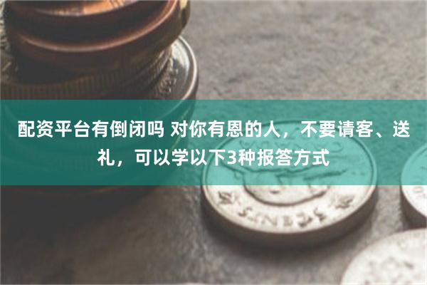 配资平台有倒闭吗 对你有恩的人，不要请客、送礼，可以学以下3种报答方式