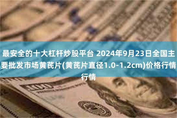 最安全的十大杠杆炒股平台 2024年9月23日全国主要批发市场黄芪片(黄芪片直径1.0-1.2cm)价格行情