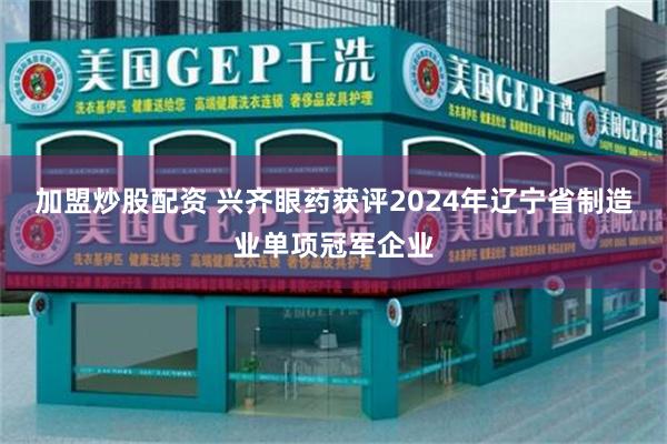 加盟炒股配资 兴齐眼药获评2024年辽宁省制造业单项冠军企业