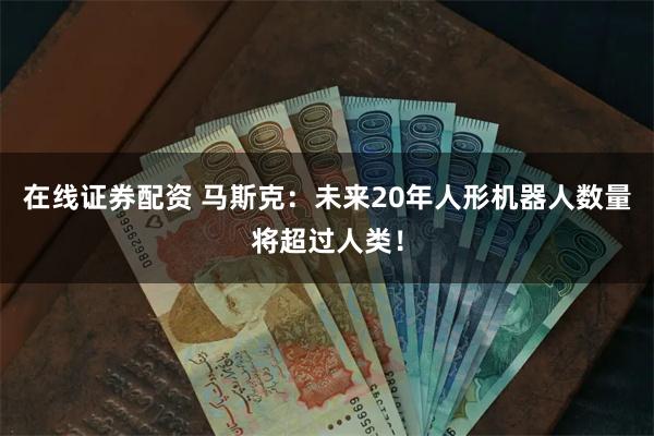 在线证券配资 马斯克：未来20年人形机器人数量将超过人类！