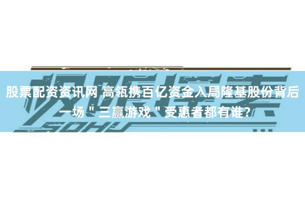 股票配资资讯网 高瓴携百亿资金入局隆基股份背后 一场＂三赢游戏＂受惠者都有谁？