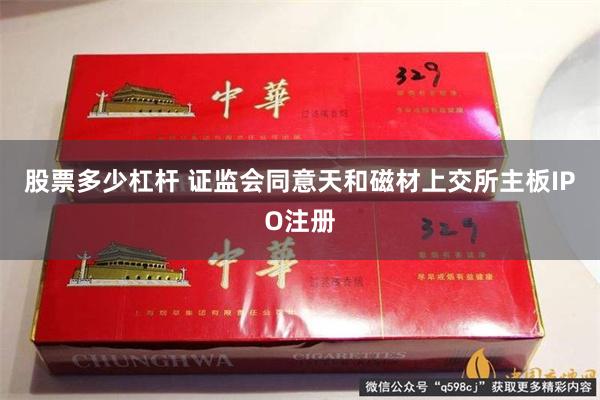 股票多少杠杆 证监会同意天和磁材上交所主板IPO注册