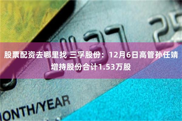 股票配资去哪里找 三孚股份：12月6日高管孙任靖增持股份合计1.53万股