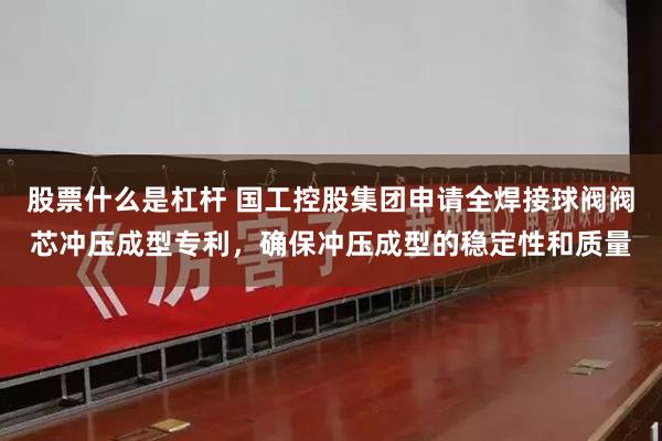 股票什么是杠杆 国工控股集团申请全焊接球阀阀芯冲压成型专利，确保冲压成型的稳定性和质量