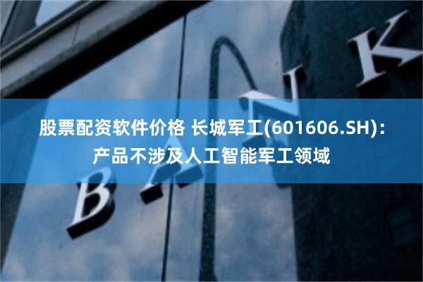 股票配资软件价格 长城军工(601606.SH)：产品不涉及人工智能军工领域