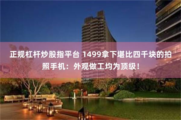 正规杠杆炒股指平台 1499拿下堪比四千块的拍照手机：外观做工均为顶级！