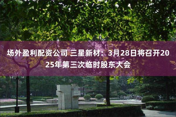 场外盈利配资公司 三星新材：3月28日将召开2025年第三次临时股东大会