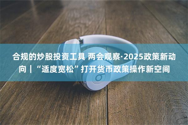 合规的炒股投资工具 两会观察·2025政策新动向｜“适度宽松”打开货币政策操作新空间