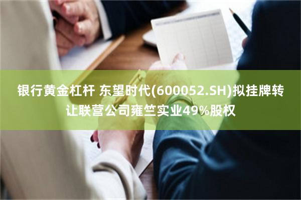 银行黄金杠杆 东望时代(600052.SH)拟挂牌转让联营公司雍竺实业49%股权